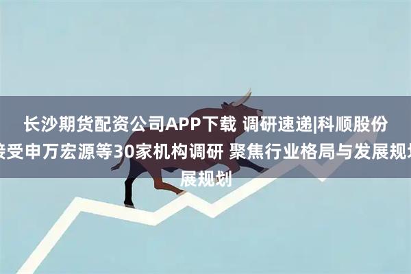 长沙期货配资公司APP下载 调研速递|科顺股份接受申万宏源等30家机构调研 聚焦行业格局与发展规划