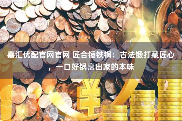 嘉汇优配官网官网 匠合锤铁锅：古法锻打藏匠心，一口好锅烹出家的本味