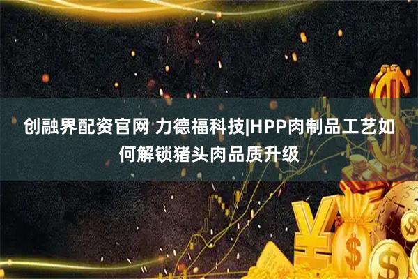 创融界配资官网 力德福科技|HPP肉制品工艺如何解锁猪头肉品质升级