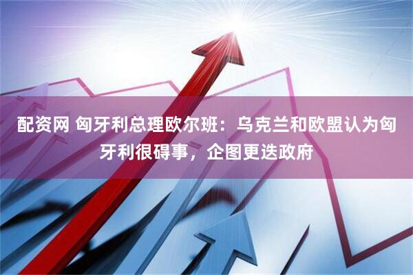 配资网 匈牙利总理欧尔班：乌克兰和欧盟认为匈牙利很碍事，企图更迭政府