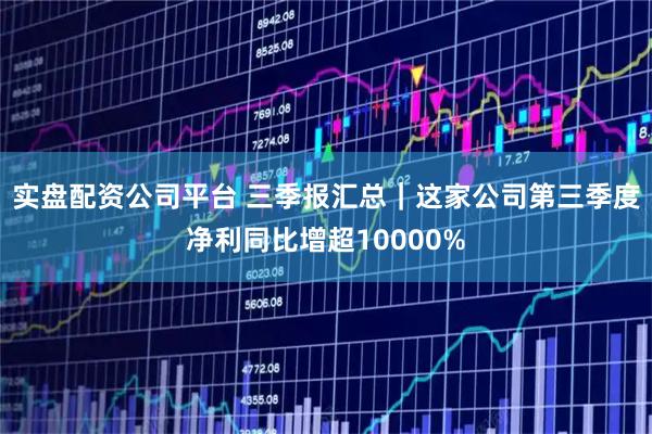 实盘配资公司平台 三季报汇总｜这家公司第三季度净利同比增超10000%