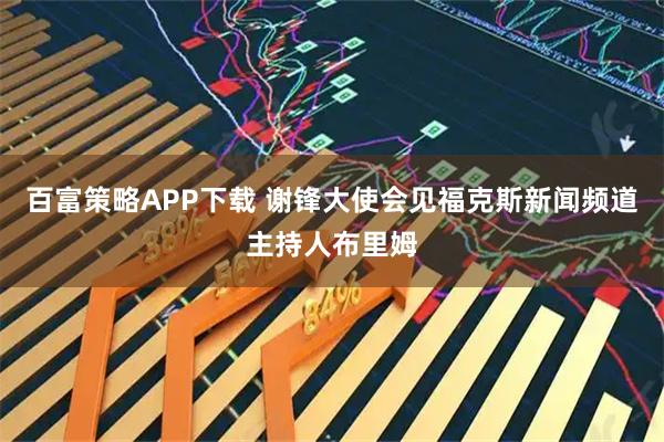 百富策略APP下载 谢锋大使会见福克斯新闻频道主持人布里姆