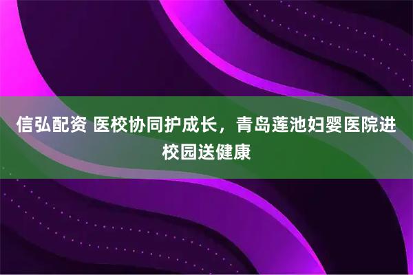 信弘配资 医校协同护成长，青岛莲池妇婴医院进校园送健康