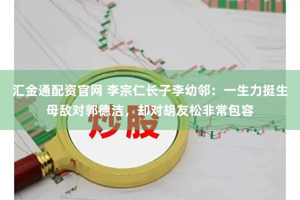 汇金通配资官网 李宗仁长子李幼邻：一生力挺生母敌对郭德洁，却对胡友松非常包容