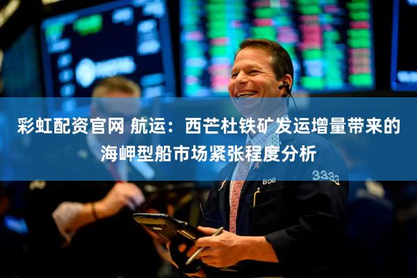 彩虹配资官网 航运：西芒杜铁矿发运增量带来的海岬型船市场紧张程度分析