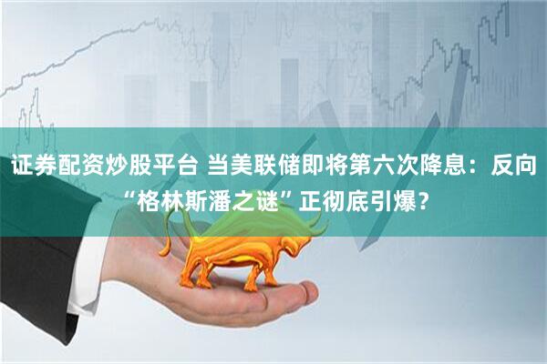 证券配资炒股平台 当美联储即将第六次降息：反向“格林斯潘之谜”正彻底引爆？