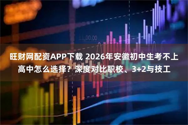 旺财网配资APP下载 2026年安徽初中生考不上高中怎么选择？深度对比职校、3+2与技工