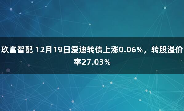 玖富智配 12月19日爱迪转债上涨0.06%，转股溢价率27.03%