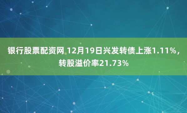 银行股票配资网 12月19日兴发转债上涨1.11%，转股溢价率21.73%