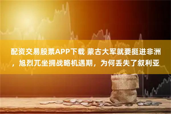 配资交易股票APP下载 蒙古大军就要挺进非洲，旭烈兀坐拥战略机遇期，为何丢失了叙利亚