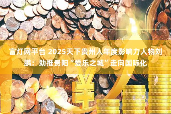 富灯网平台 2025天下贵州人年度影响力人物刘鹏：助推贵阳“爱乐之城”走向国际化