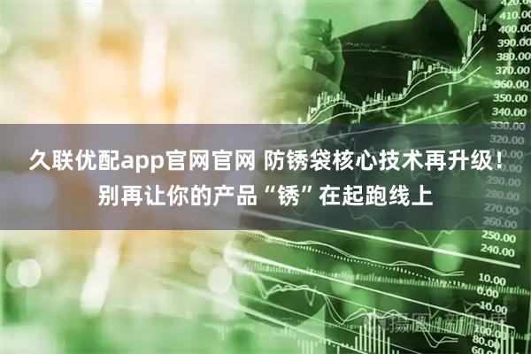 久联优配app官网官网 防锈袋核心技术再升级！别再让你的产品“锈”在起跑线上