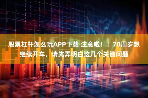股票杠杆怎么玩APP下载 注意啦！！70周岁想继续开车，请先弄明白这几个关键问题