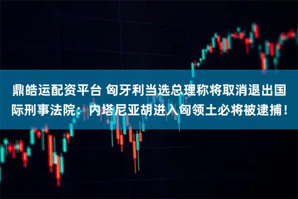 鼎皓运配资平台 匈牙利当选总理称将取消退出国际刑事法院：内塔尼亚胡进入匈领土必将被逮捕！