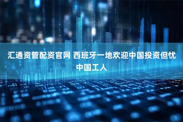 汇通资管配资官网 西班牙一地欢迎中国投资但忧中国工人