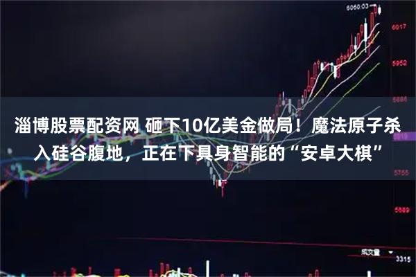 淄博股票配资网 砸下10亿美金做局！魔法原子杀入硅谷腹地，正在下具身智能的“安卓大棋”