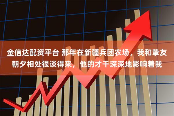 金信达配资平台 那年在新疆兵团农场，我和挚友朝夕相处很谈得来，他的才干深深地影响着我