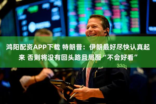 鸿阳配资APP下载 特朗普：伊朗最好尽快认真起来 否则将没有回头路且局面“不会好看”