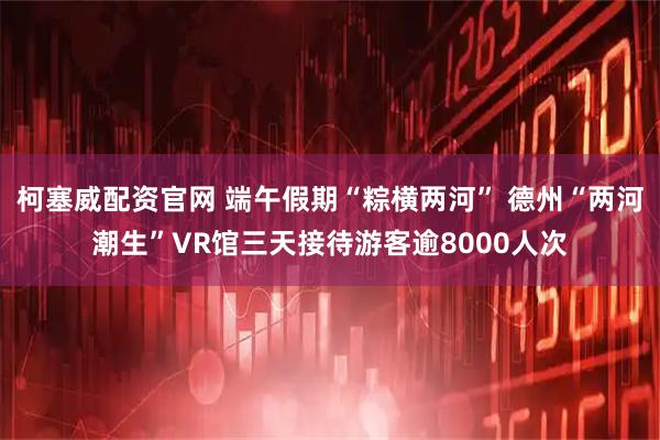 柯塞威配资官网 端午假期“粽横两河” 德州“两河潮生”VR馆三天接待游客逾8000人次