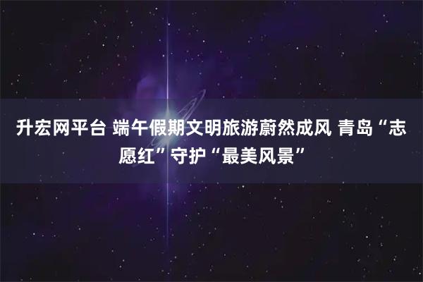 升宏网平台 端午假期文明旅游蔚然成风 青岛“志愿红”守护“最美风景”