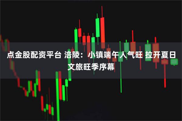 点金股配资平台 涪陵：小镇端午人气旺 拉开夏日文旅旺季序幕