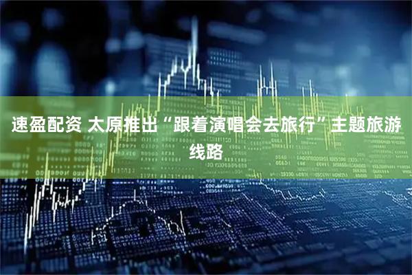 速盈配资 太原推出“跟着演唱会去旅行”主题旅游线路