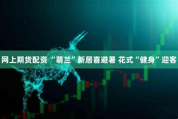 网上期货配资 “萌兰”新居喜避暑 花式“健身”迎客