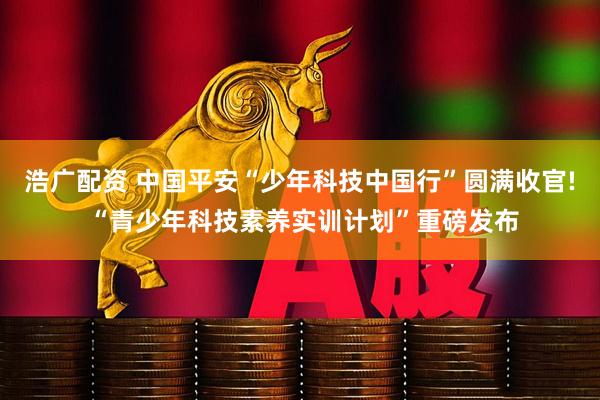 浩广配资 中国平安“少年科技中国行”圆满收官! “青少年科技素养实训计划”重磅发布