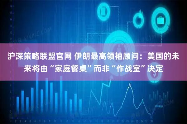 沪深策略联盟官网 伊朗最高领袖顾问：美国的未来将由“家庭餐桌”而非“作战室”决定