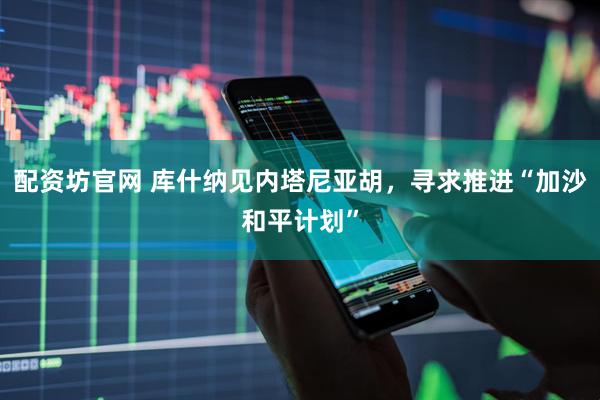 配资坊官网 库什纳见内塔尼亚胡，寻求推进“加沙和平计划”